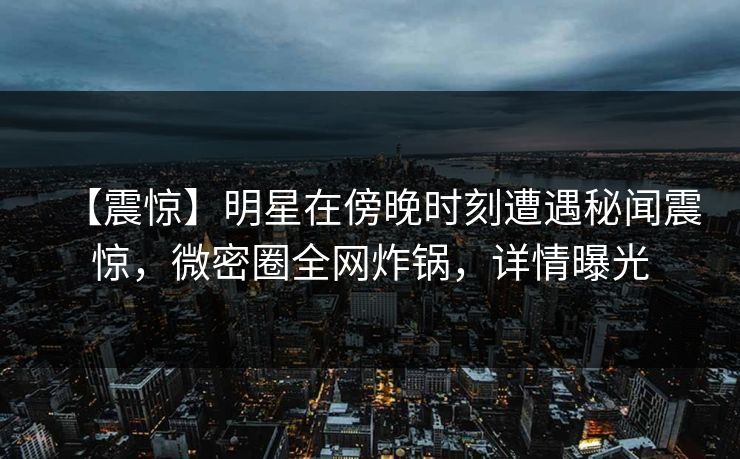 【震惊】明星在傍晚时刻遭遇秘闻震惊，微密圈全网炸锅，详情曝光