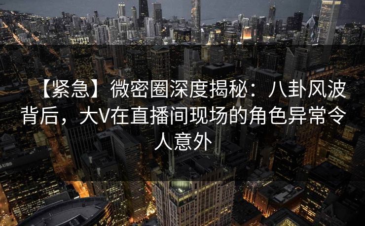 【紧急】微密圈深度揭秘：八卦风波背后，大V在直播间现场的角色异常令人意外