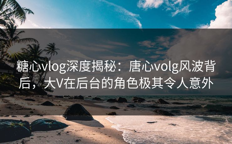 糖心vlog深度揭秘：唐心volg风波背后，大V在后台的角色极其令人意外