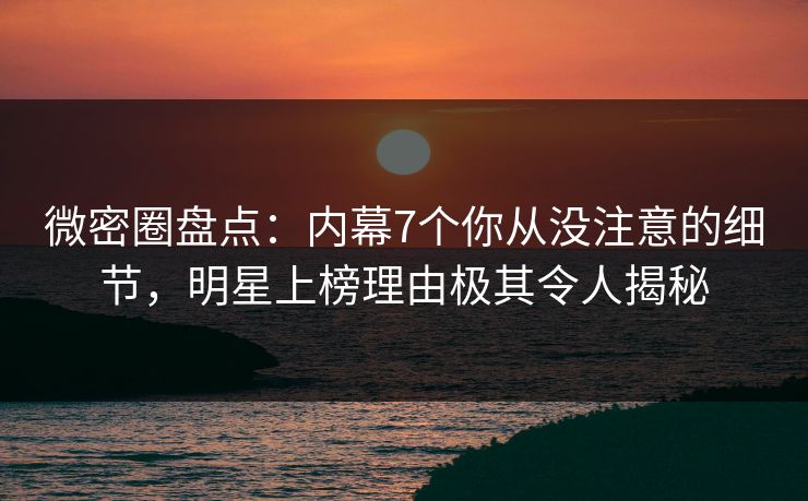 微密圈盘点：内幕7个你从没注意的细节，明星上榜理由极其令人揭秘
