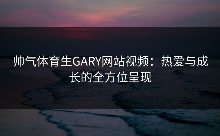 帅气体育生GARY网站视频：热爱与成长的全方位呈现