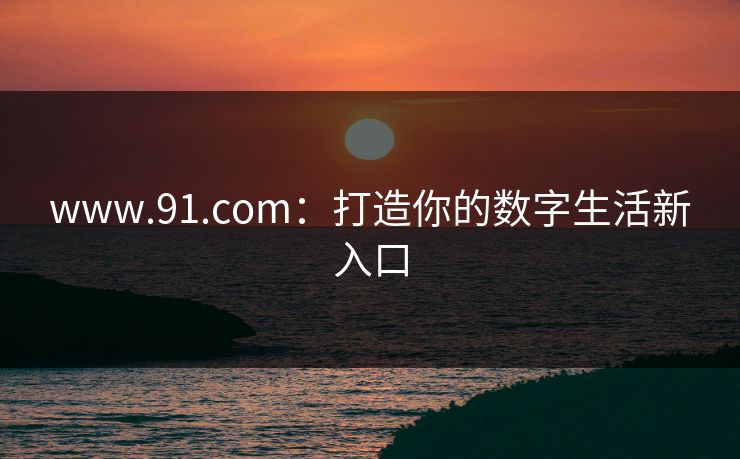 www.91.com：打造你的数字生活新入口