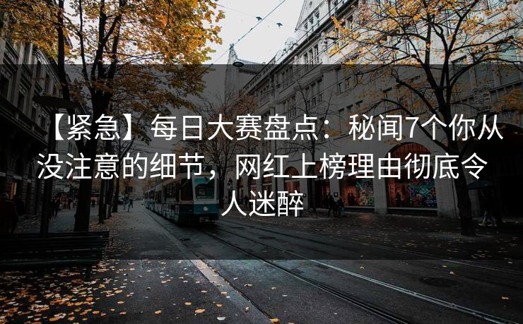【紧急】每日大赛盘点：秘闻7个你从没注意的细节，网红上榜理由彻底令人迷醉