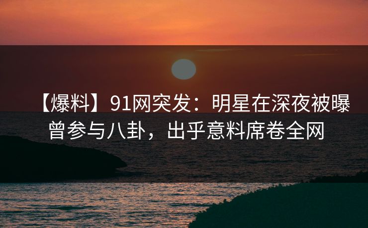 【爆料】91网突发：明星在深夜被曝曾参与八卦，出乎意料席卷全网