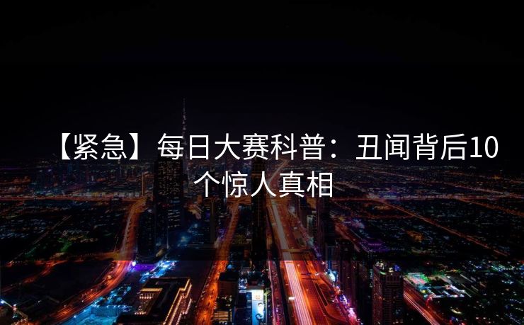 【紧急】每日大赛科普：丑闻背后10个惊人真相