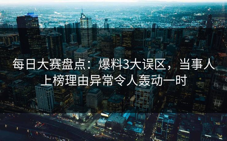 每日大赛盘点：爆料3大误区，当事人上榜理由异常令人轰动一时