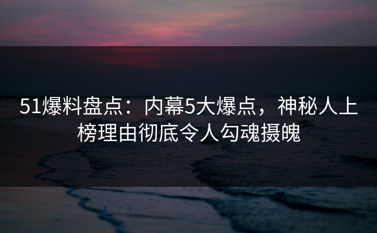 51爆料盘点：内幕5大爆点，神秘人上榜理由彻底令人勾魂摄魄