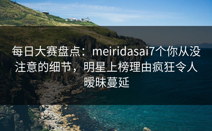 每日大赛盘点：meiridasai7个你从没注意的细节，明星上榜理由疯狂令人暧昧蔓延