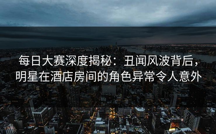 每日大赛深度揭秘：丑闻风波背后，明星在酒店房间的角色异常令人意外
