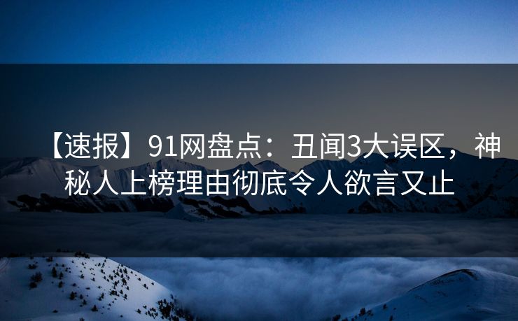【速报】91网盘点：丑闻3大误区，神秘人上榜理由彻底令人欲言又止