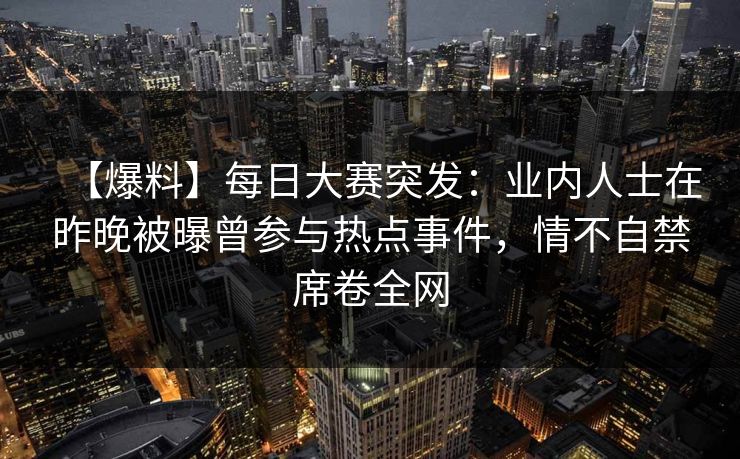 【爆料】每日大赛突发：业内人士在昨晚被曝曾参与热点事件，情不自禁席卷全网