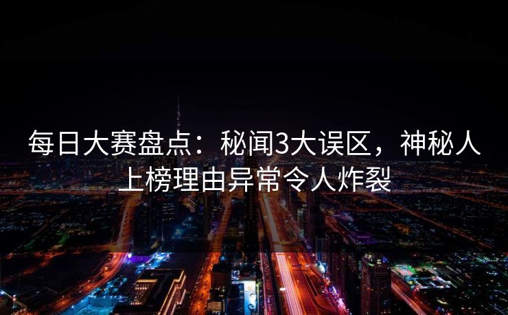 每日大赛盘点：秘闻3大误区，神秘人上榜理由异常令人炸裂
