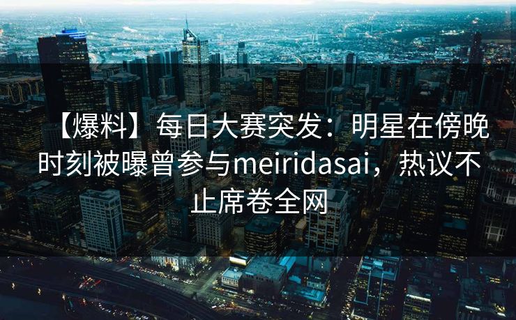 【爆料】每日大赛突发：明星在傍晚时刻被曝曾参与meiridasai，热议不止席卷全网