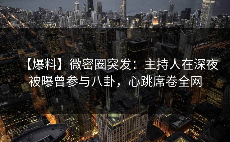 【爆料】微密圈突发：主持人在深夜被曝曾参与八卦，心跳席卷全网
