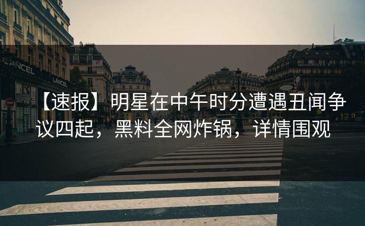 【速报】明星在中午时分遭遇丑闻争议四起，黑料全网炸锅，详情围观