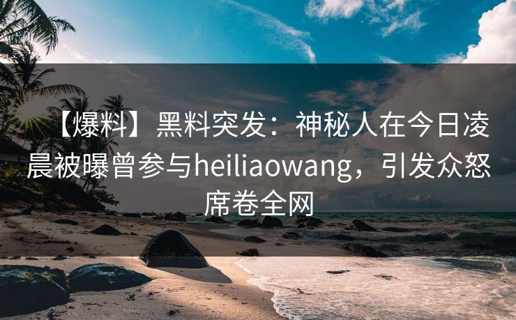 【爆料】黑料突发：神秘人在今日凌晨被曝曾参与heiliaowang，引发众怒席卷全网