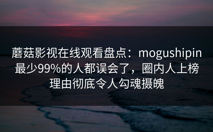 蘑菇影视在线观看盘点：mogushipin最少99%的人都误会了，圈内人上榜理由彻底令人勾魂摄魄