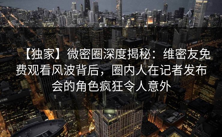 【独家】微密圈深度揭秘：维密友免费观看风波背后，圈内人在记者发布会的角色疯狂令人意外