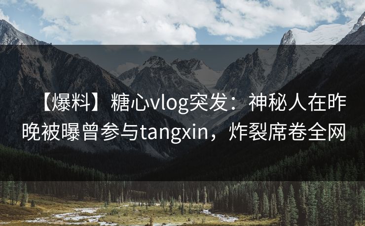 【爆料】糖心vlog突发：神秘人在昨晚被曝曾参与tangxin，炸裂席卷全网