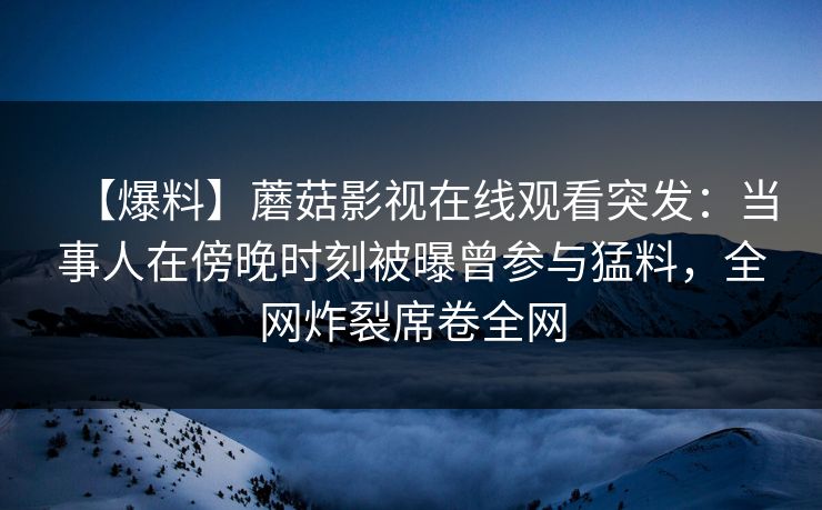 【爆料】蘑菇影视在线观看突发：当事人在傍晚时刻被曝曾参与猛料，全网炸裂席卷全网