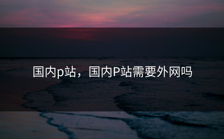 国内p站，国内P站需要外网吗