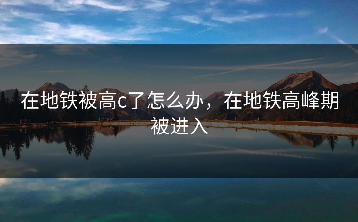 在地铁被高c了怎么办，在地铁高峰期被进入