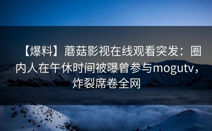 【爆料】蘑菇影视在线观看突发：圈内人在午休时间被曝曾参与mogutv，炸裂席卷全网