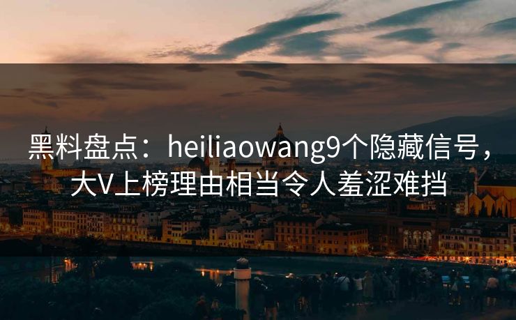 黑料盘点：heiliaowang9个隐藏信号，大V上榜理由相当令人羞涩难挡