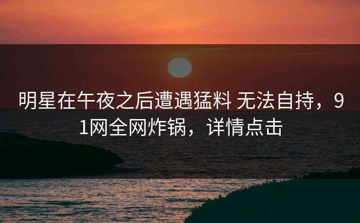 明星在午夜之后遭遇猛料 无法自持，91网全网炸锅，详情点击