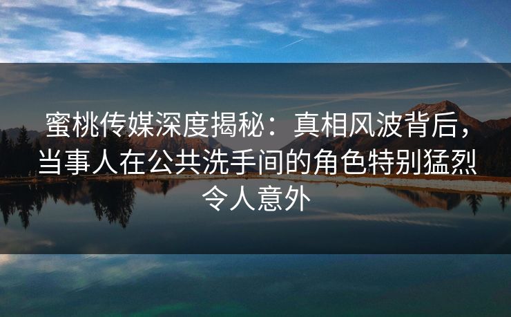 蜜桃传媒深度揭秘：真相风波背后，当事人在公共洗手间的角色特别猛烈令人意外