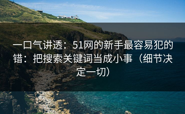 一口气讲透：51网的新手最容易犯的错：把搜索关键词当成小事（细节决定一切）