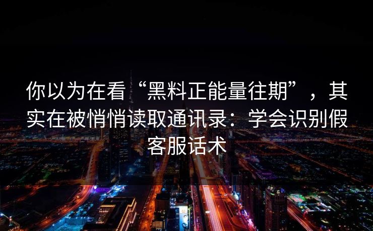 你以为在看“黑料正能量往期”，其实在被悄悄读取通讯录：学会识别假客服话术