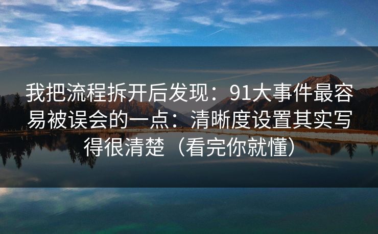 我把流程拆开后发现：91大事件最容易被误会的一点：清晰度设置其实写得很清楚（看完你就懂）