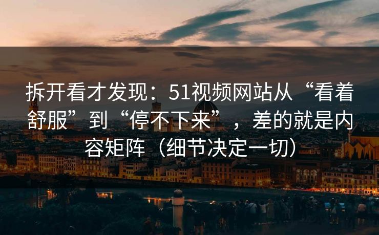 拆开看才发现：51视频网站从“看着舒服”到“停不下来”，差的就是内容矩阵（细节决定一切）