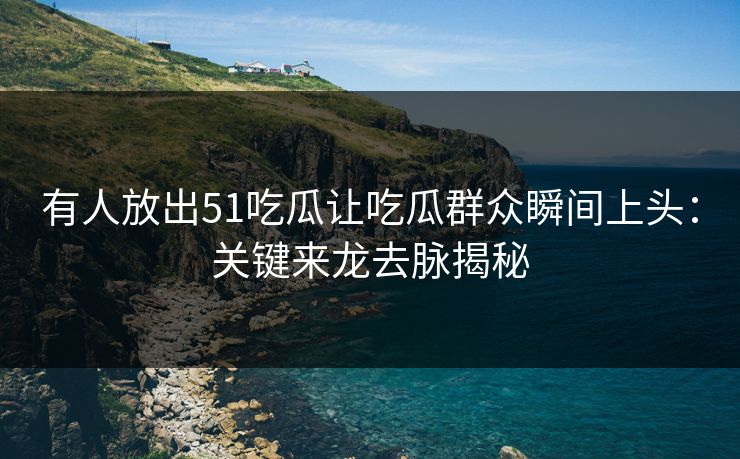 有人放出51吃瓜让吃瓜群众瞬间上头：关键来龙去脉揭秘