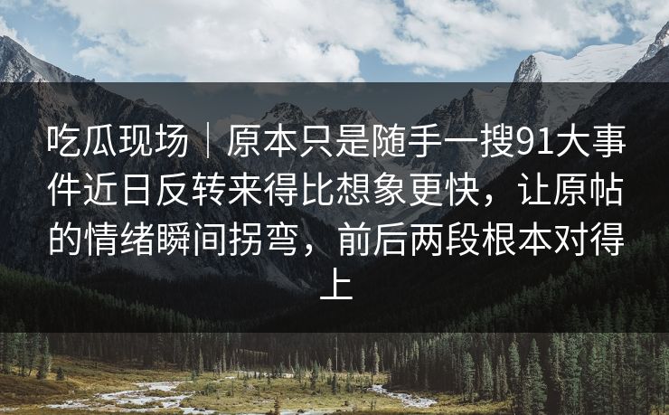 吃瓜现场｜原本只是随手一搜91大事件近日反转来得比想象更快，让原帖的情绪瞬间拐弯，前后两段根本对得上