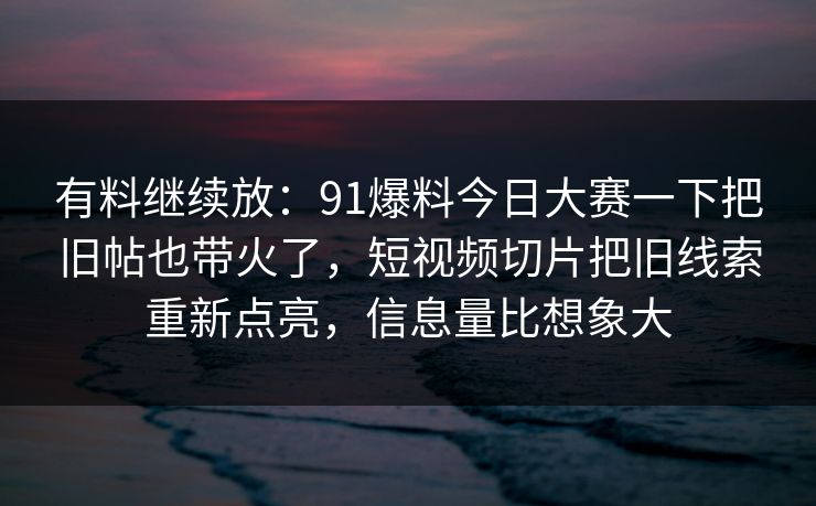 有料继续放：91爆料今日大赛一下把旧帖也带火了，短视频切片把旧线索重新点亮，信息量比想象大
